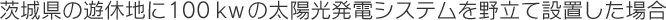 茨木県の遊休地に１００ｋＷの太陽光発電システムを野立て設置した場合